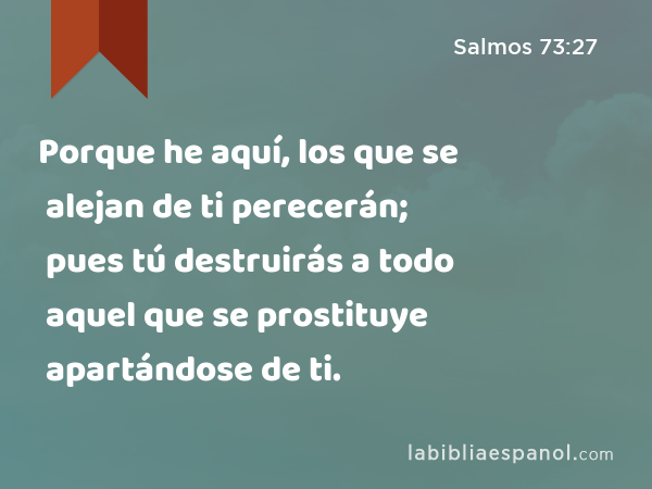 Porque he aquí, los que se alejan de ti perecerán; pues tú destruirás a todo aquel que se prostituye apartándose de ti. - Salmos 73:27