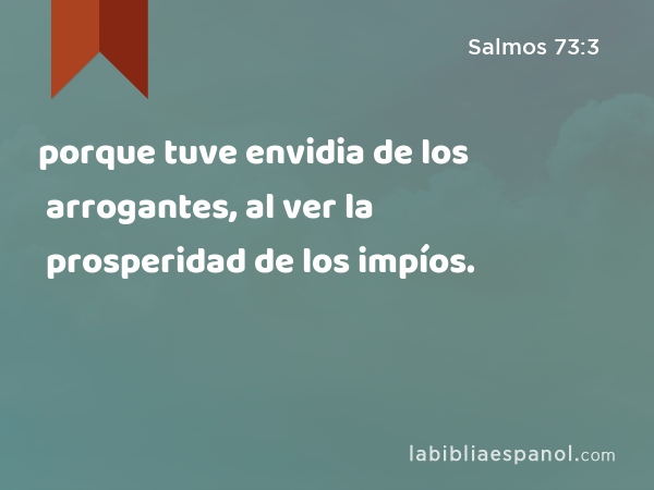 porque tuve envidia de los arrogantes, al ver la prosperidad de los impíos. - Salmos 73:3