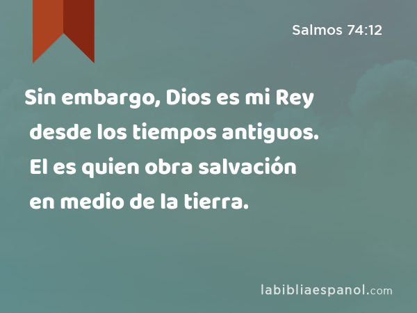 Sin embargo, Dios es mi Rey desde los tiempos antiguos. El es quien obra salvación en medio de la tierra. - Salmos 74:12