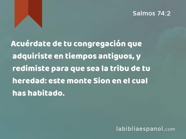 Acuérdate de tu congregación que adquiriste en tiempos antiguos, y redimiste para que sea la tribu de tu heredad: este monte Sion en el cual has habitado. - Salmos 74:2