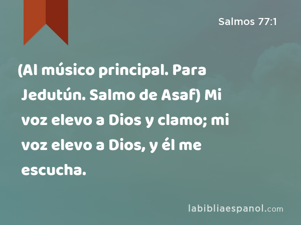 (Al músico principal. Para Jedutún. Salmo de Asaf) Mi voz elevo a Dios y clamo; mi voz elevo a Dios, y él me escucha. - Salmos 77:1