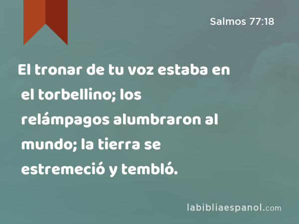 El tronar de tu voz estaba en el torbellino; los relámpagos alumbraron al mundo; la tierra se estremeció y tembló. - Salmos 77:18