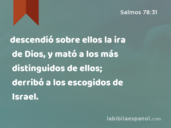 descendió sobre ellos la ira de Dios, y mató a los más distinguidos de ellos; derribó a los escogidos de Israel. - Salmos 78:31