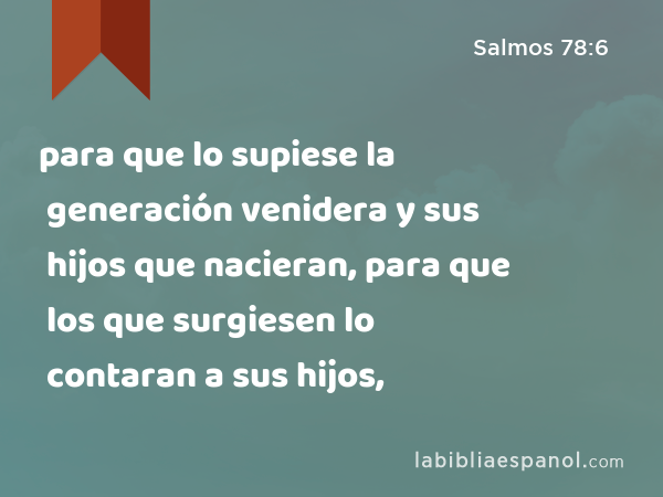 para que lo supiese la generación venidera y sus hijos que nacieran, para que los que surgiesen lo contaran a sus hijos, - Salmos 78:6