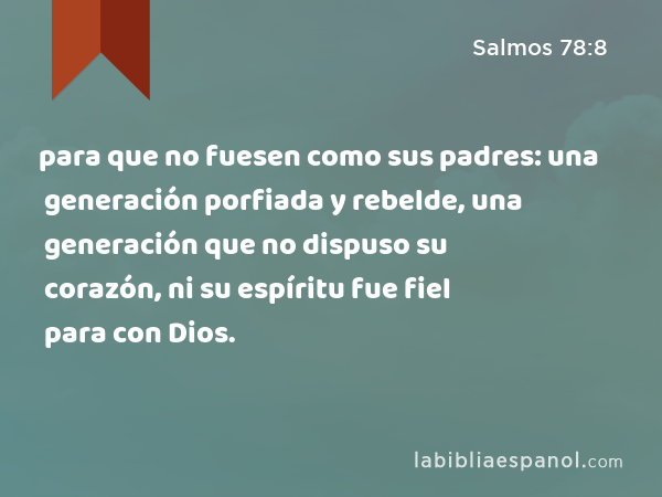 para que no fuesen como sus padres: una generación porfiada y rebelde, una generación que no dispuso su corazón, ni su espíritu fue fiel para con Dios. - Salmos 78:8