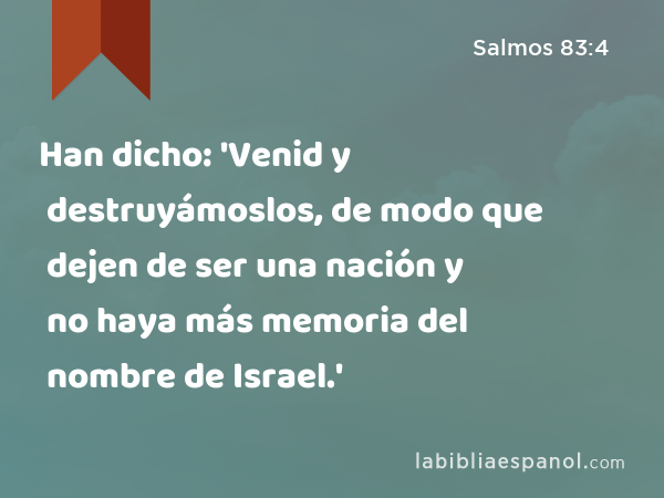 Han dicho: 'Venid y destruyámoslos, de modo que dejen de ser una nación y no haya más memoria del nombre de Israel.' - Salmos 83:4