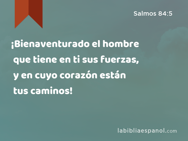 ¡Bienaventurado el hombre que tiene en ti sus fuerzas, y en cuyo corazón están tus caminos! - Salmos 84:5