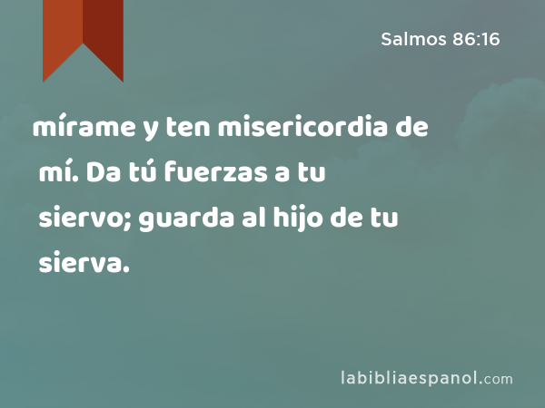 mírame y ten misericordia de mí. Da tú fuerzas a tu siervo; guarda al hijo de tu sierva. - Salmos 86:16