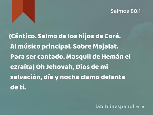 (Cántico. Salmo de los hijos de Coré. Al músico principal. Sobre Majalat. Para ser cantado. Masquil de Hemán el ezraíta) Oh Jehovah, Dios de mi salvación, día y noche clamo delante de ti. - Salmos 88:1