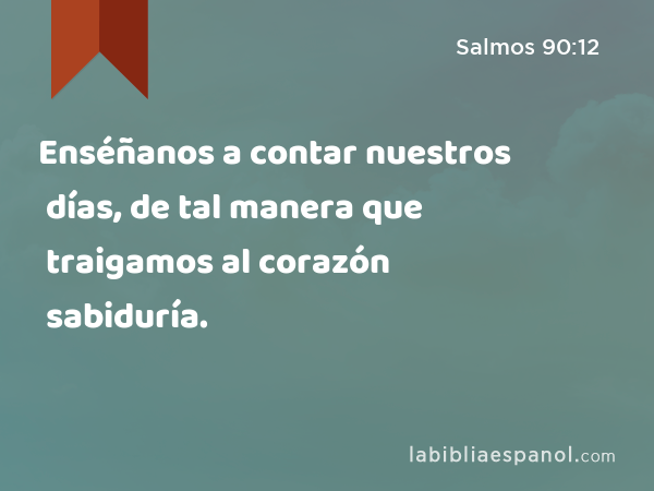 Enséñanos a contar nuestros días, de tal manera que traigamos al corazón sabiduría. - Salmos 90:12