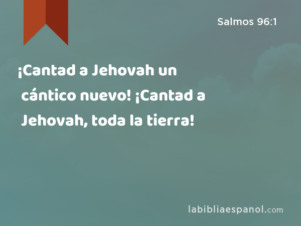 ¡Cantad a Jehovah un cántico nuevo! ¡Cantad a Jehovah, toda la tierra! - Salmos 96:1