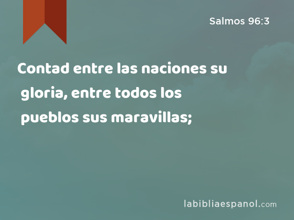 Contad entre las naciones su gloria, entre todos los pueblos sus maravillas; - Salmos 96:3