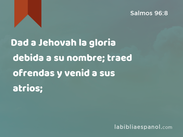 Dad a Jehovah la gloria debida a su nombre; traed ofrendas y venid a sus atrios; - Salmos 96:8