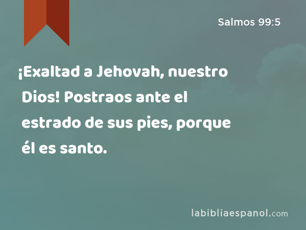 ¡Exaltad a Jehovah, nuestro Dios! Postraos ante el estrado de sus pies, porque él es santo. - Salmos 99:5