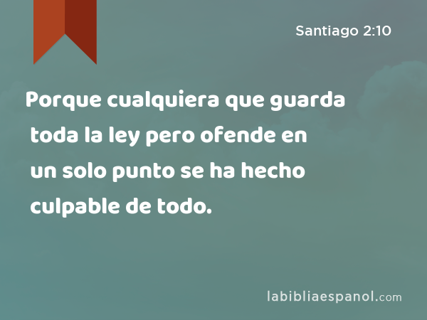 Porque cualquiera que guarda toda la ley pero ofende en un solo punto se ha hecho culpable de todo. - Santiago 2:10