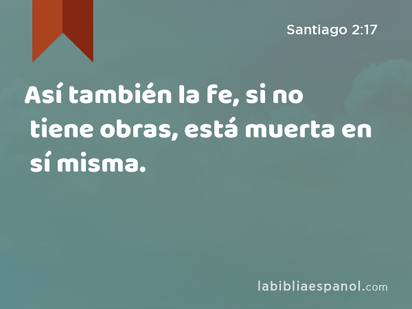 Así también la fe, si no tiene obras, está muerta en sí misma. - Santiago 2:17