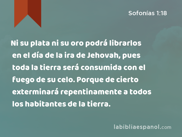 Ni su plata ni su oro podrá librarlos en el día de la ira de Jehovah, pues toda la tierra será consumida con el fuego de su celo. Porque de cierto exterminará repentinamente a todos los habitantes de la tierra. - Sofonías 1:18