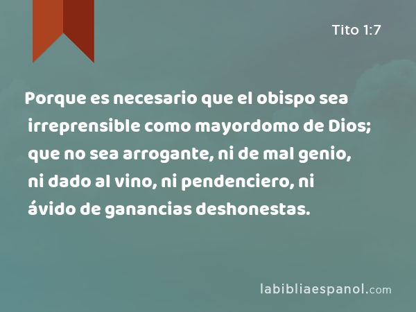 Porque es necesario que el obispo sea irreprensible como mayordomo de Dios; que no sea arrogante, ni de mal genio, ni dado al vino, ni pendenciero, ni ávido de ganancias deshonestas. - Tito 1:7