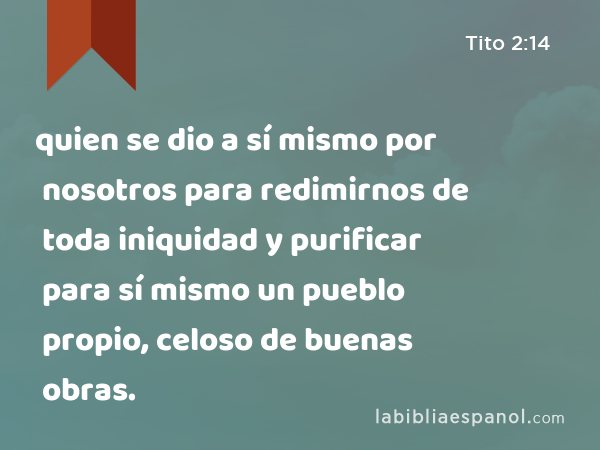 quien se dio a sí mismo por nosotros para redimirnos de toda iniquidad y purificar para sí mismo un pueblo propio, celoso de buenas obras. - Tito 2:14