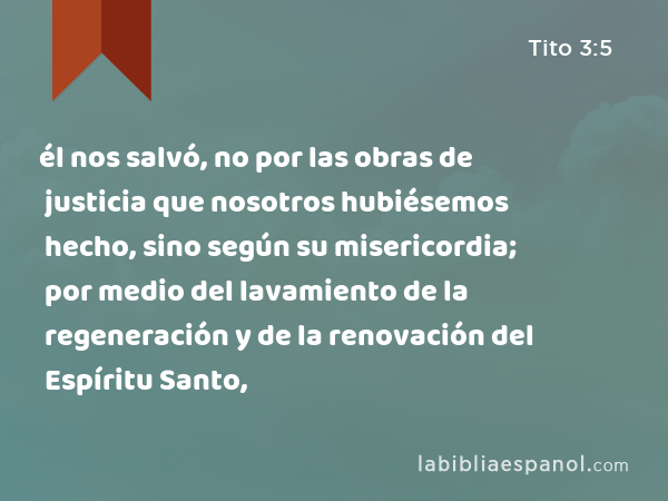 él nos salvó, no por las obras de justicia que nosotros hubiésemos hecho, sino según su misericordia; por medio del lavamiento de la regeneración y de la renovación del Espíritu Santo, - Tito 3:5