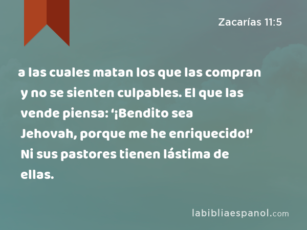 a las cuales matan los que las compran y no se sienten culpables. El que las vende piensa: ‘¡Bendito sea Jehovah, porque me he enriquecido!’ Ni sus pastores tienen lástima de ellas. - Zacarías 11:5