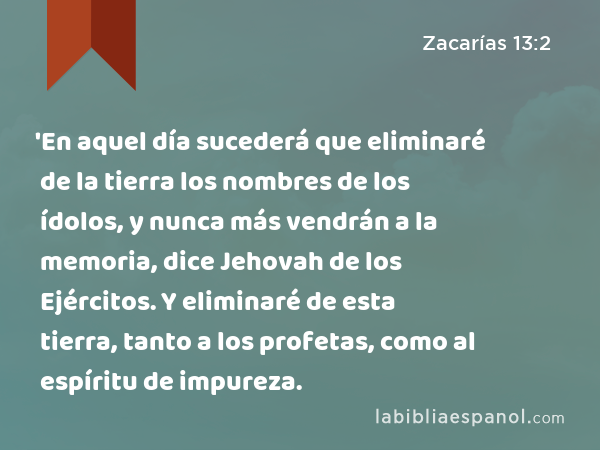 'En aquel día sucederá que eliminaré de la tierra los nombres de los ídolos, y nunca más vendrán a la memoria, dice Jehovah de los Ejércitos. Y eliminaré de esta tierra, tanto a los profetas, como al espíritu de impureza. - Zacarías 13:2