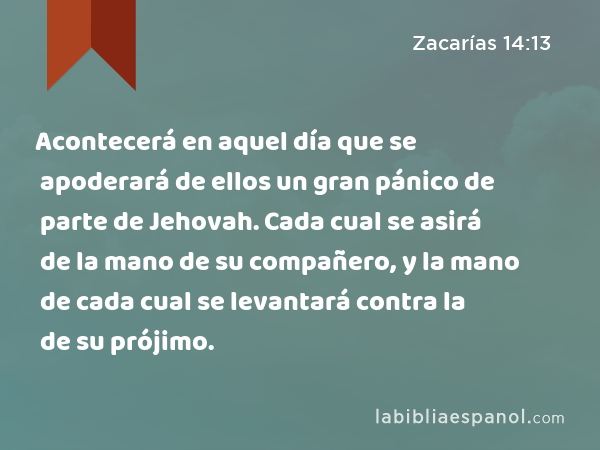 Acontecerá en aquel día que se apoderará de ellos un gran pánico de parte de Jehovah. Cada cual se asirá de la mano de su compañero, y la mano de cada cual se levantará contra la de su prójimo. - Zacarías 14:13