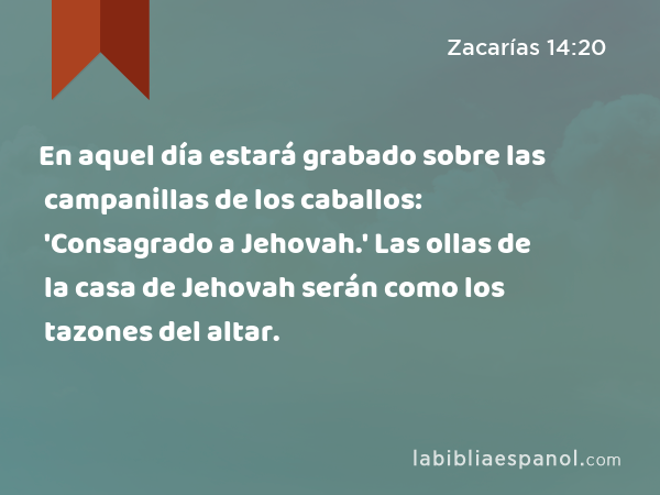 En aquel día estará grabado sobre las campanillas de los caballos: 'Consagrado a Jehovah.' Las ollas de la casa de Jehovah serán como los tazones del altar. - Zacarías 14:20