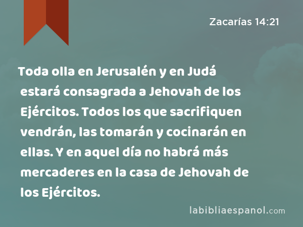 Toda olla en Jerusalén y en Judá estará consagrada a Jehovah de los Ejércitos. Todos los que sacrifiquen vendrán, las tomarán y cocinarán en ellas. Y en aquel día no habrá más mercaderes en la casa de Jehovah de los Ejércitos. - Zacarías 14:21