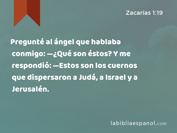 Pregunté al ángel que hablaba conmigo: —¿Qué son éstos? Y me respondió: —Estos son los cuernos que dispersaron a Judá, a Israel y a Jerusalén. - Zacarías 1:19