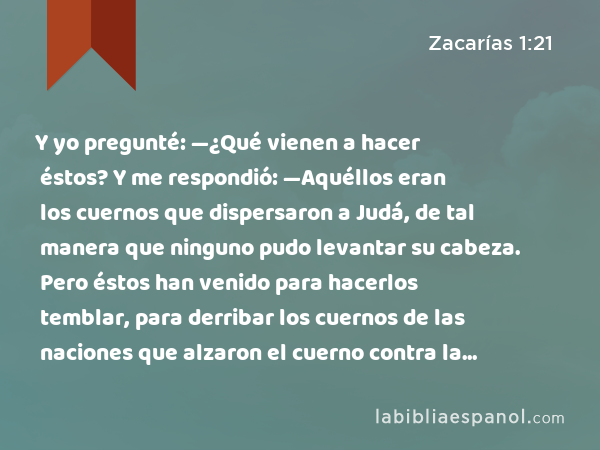 Y yo pregunté: —¿Qué vienen a hacer éstos? Y me respondió: —Aquéllos eran los cuernos que dispersaron a Judá, de tal manera que ninguno pudo levantar su cabeza. Pero éstos han venido para hacerlos temblar, para derribar los cuernos de las naciones que alzaron el cuerno contra la tierra de Judá, para dispersarla. - Zacarías 1:21