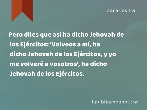 Pero diles que así ha dicho Jehovah de los Ejércitos: ‘Volveos a mí, ha dicho Jehovah de los Ejércitos, y yo me volveré a vosotros’, ha dicho Jehovah de los Ejércitos. - Zacarías 1:3