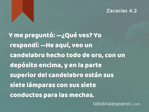 Y me preguntó: —¿Qué ves? Yo respondí: —He aquí, veo un candelabro hecho todo de oro, con un depósito encima, y en la parte superior del candelabro están sus siete lámparas con sus siete conductos para las mechas. - Zacarías 4:2