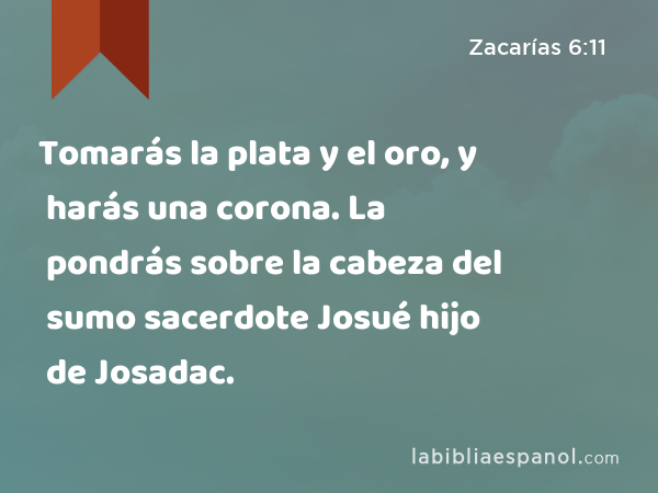 Tomarás la plata y el oro, y harás una corona. La pondrás sobre la cabeza del sumo sacerdote Josué hijo de Josadac. - Zacarías 6:11