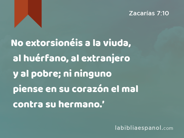 No extorsionéis a la viuda, al huérfano, al extranjero y al pobre; ni ninguno piense en su corazón el mal contra su hermano.’ - Zacarías 7:10