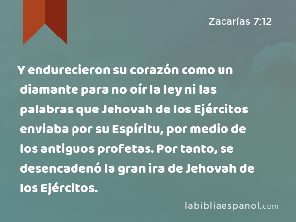 Y endurecieron su corazón como un diamante para no oír la ley ni las palabras que Jehovah de los Ejércitos enviaba por su Espíritu, por medio de los antiguos profetas. Por tanto, se desencadenó la gran ira de Jehovah de los Ejércitos. - Zacarías 7:12