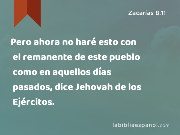 Pero ahora no haré esto con el remanente de este pueblo como en aquellos días pasados, dice Jehovah de los Ejércitos. - Zacarías 8:11