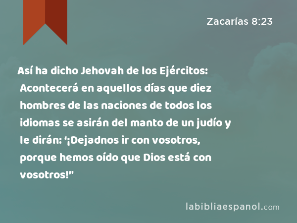 Así ha dicho Jehovah de los Ejércitos: Acontecerá en aquellos días que diez hombres de las naciones de todos los idiomas se asirán del manto de un judío y le dirán: ‘¡Dejadnos ir con vosotros, porque hemos oído que Dios está con vosotros!’' - Zacarías 8:23