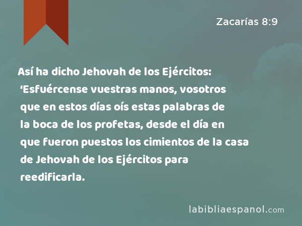 Así ha dicho Jehovah de los Ejércitos: ‘Esfuércense vuestras manos, vosotros que en estos días oís estas palabras de la boca de los profetas, desde el día en que fueron puestos los cimientos de la casa de Jehovah de los Ejércitos para reedificarla. - Zacarías 8:9